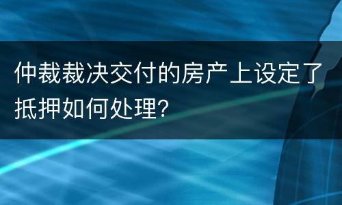 仲裁裁决交付的房产上设定了抵押如何处理？