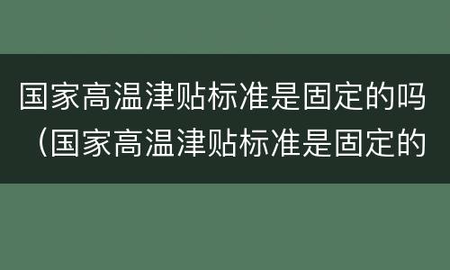 国家高温津贴标准是固定的吗（国家高温津贴标准是固定的吗）