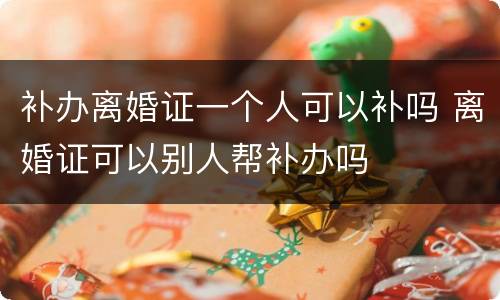 补办离婚证一个人可以补吗 离婚证可以别人帮补办吗