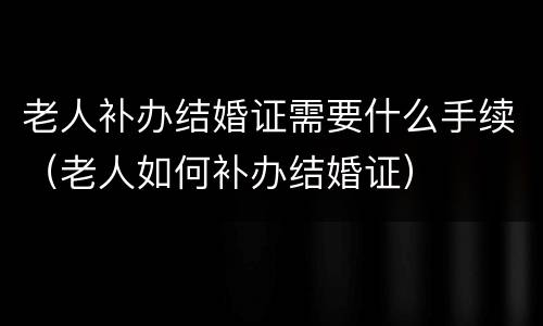 老人补办结婚证需要什么手续（老人如何补办结婚证）