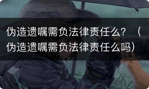 伪造遗嘱需负法律责任么？（伪造遗嘱需负法律责任么吗）