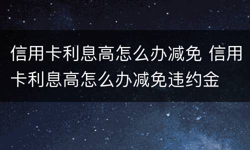 信用卡利息高怎么办减免 信用卡利息高怎么办减免违约金