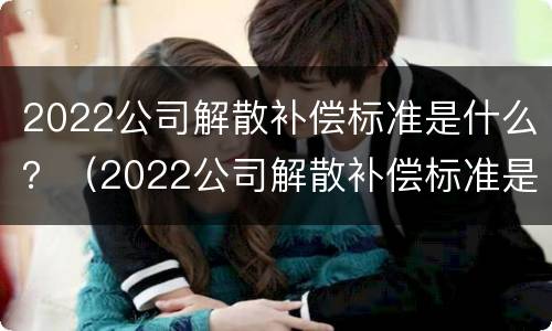 2022公司解散补偿标准是什么？（2022公司解散补偿标准是什么呢）