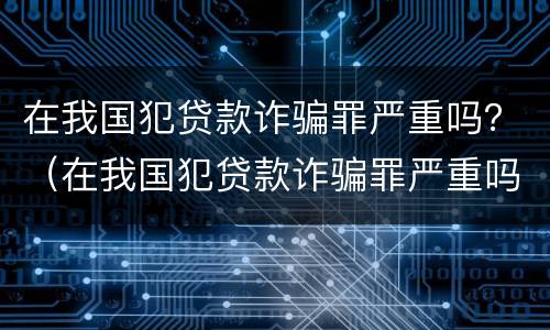 在我国犯贷款诈骗罪严重吗？（在我国犯贷款诈骗罪严重吗知乎）