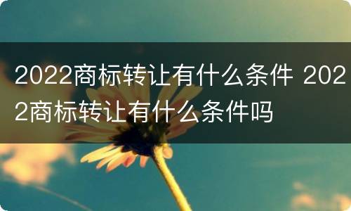 2022商标转让有什么条件 2022商标转让有什么条件吗