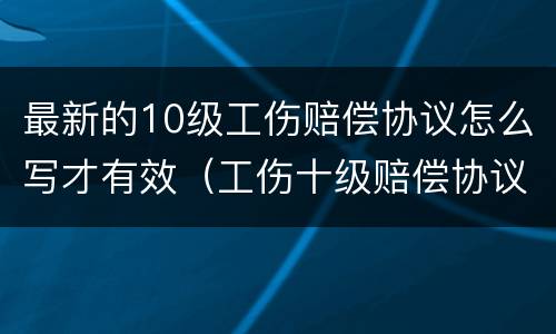 最新的10级工伤赔偿协议怎么写才有效（工伤十级赔偿协议书）
