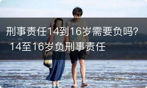 刑事责任14到16岁需要负吗？ 14至16岁负刑事责任