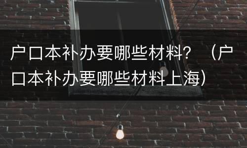 户口本补办要哪些材料？（户口本补办要哪些材料上海）