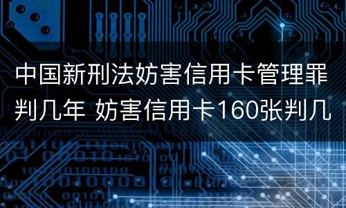 中国新刑法妨害信用卡管理罪判几年 妨害信用卡160张判几年
