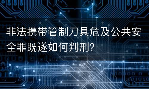 非法携带管制刀具危及公共安全罪既遂如何判刑？