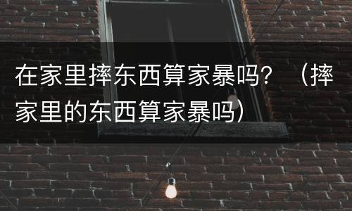 在家里摔东西算家暴吗？（摔家里的东西算家暴吗）