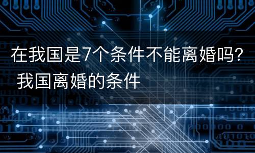 在我国是7个条件不能离婚吗？ 我国离婚的条件