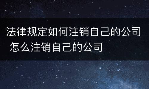 法律规定如何注销自己的公司 怎么注销自己的公司
