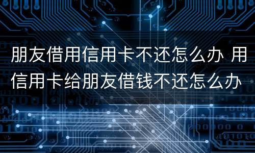 朋友借用信用卡不还怎么办 用信用卡给朋友借钱不还怎么办