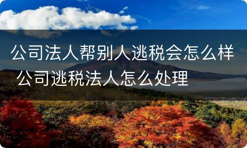 公司法人帮别人逃税会怎么样 公司逃税法人怎么处理