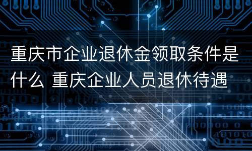 重庆市企业退休金领取条件是什么 重庆企业人员退休待遇