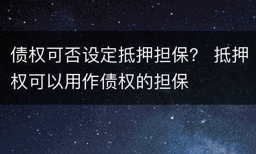 债权可否设定抵押担保？ 抵押权可以用作债权的担保
