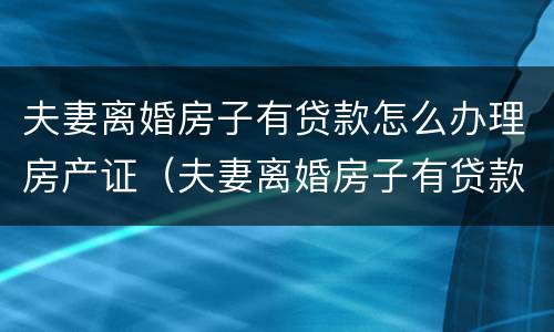 夫妻离婚房子有贷款怎么办理房产证（夫妻离婚房子有贷款怎么办理房产证）