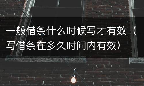 一般借条什么时候写才有效（写借条在多久时间内有效）