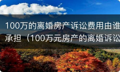 100万的离婚房产诉讼费用由谁承担（100万元房产的离婚诉讼费）