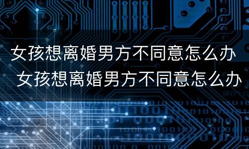 女孩想离婚男方不同意怎么办 女孩想离婚男方不同意怎么办手续