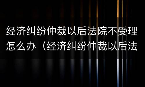 经济纠纷仲裁以后法院不受理怎么办（经济纠纷仲裁以后法院不受理怎么办理）