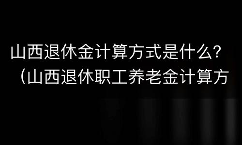 山西退休金计算方式是什么？（山西退休职工养老金计算方法）