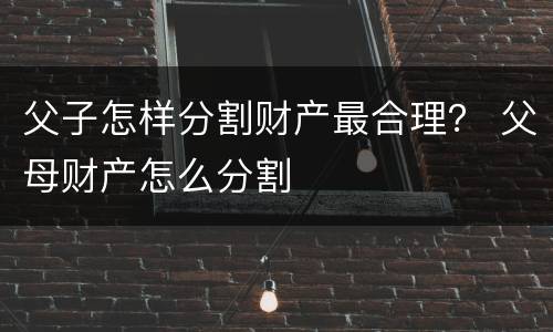 父子怎样分割财产最合理? 父母财产怎么分割
