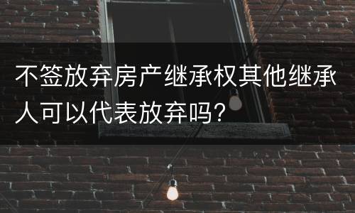 不签放弃房产继承权其他继承人可以代表放弃吗?