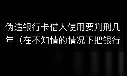 伪造银行卡借人使用要判刑几年（在不知情的情况下把银行卡借给别人诈骗有罪吗）