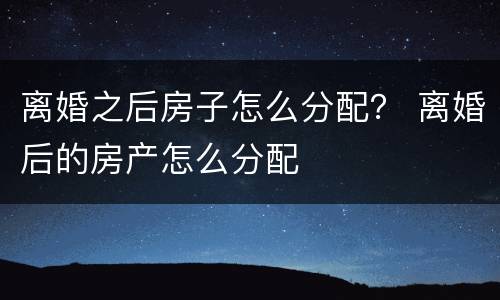 离婚之后房子怎么分配？ 离婚后的房产怎么分配