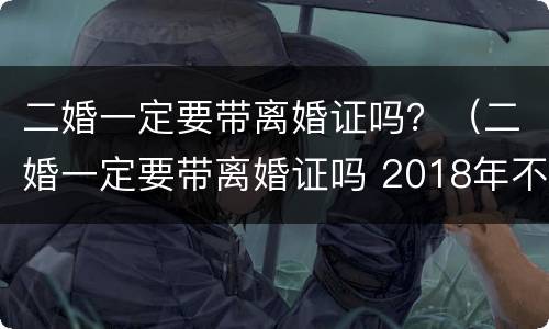 二婚一定要带离婚证吗？（二婚一定要带离婚证吗 2018年不是都联网了嘛）