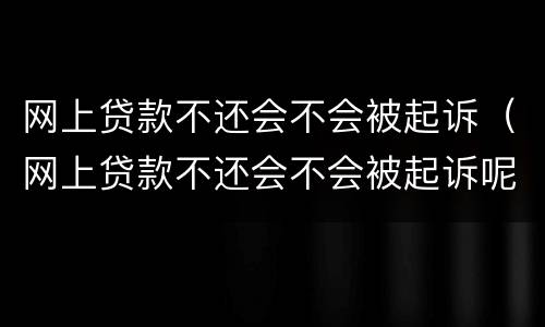 网上贷款不还会不会被起诉（网上贷款不还会不会被起诉呢）