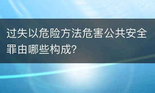 过失以危险方法危害公共安全罪由哪些构成？