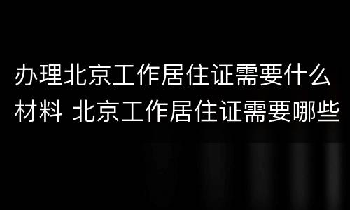 办理北京工作居住证需要什么材料 北京工作居住证需要哪些材料