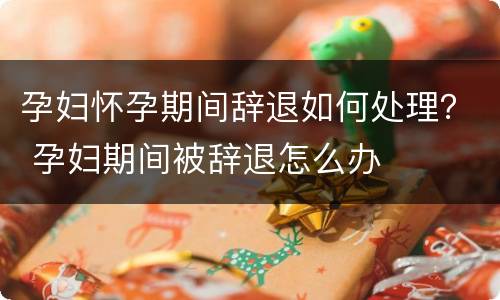 孕妇怀孕期间辞退如何处理？ 孕妇期间被辞退怎么办