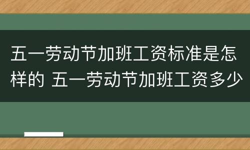 五一劳动节加班工资标准是怎样的 五一劳动节加班工资多少