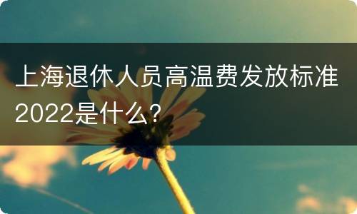 上海退休人员高温费发放标准2022是什么？