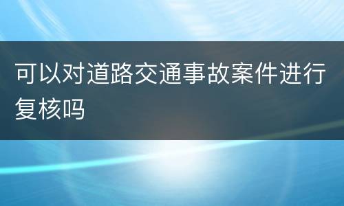 可以对道路交通事故案件进行复核吗
