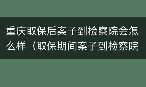 重庆取保后案子到检察院会怎么样（取保期间案子到检察院是否还会羁押）