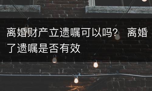 离婚财产立遗嘱可以吗？ 离婚了遗嘱是否有效