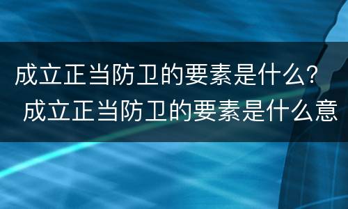 成立正当防卫的要素是什么？ 成立正当防卫的要素是什么意思