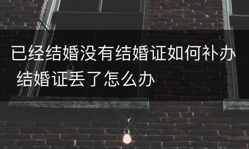 已经结婚没有结婚证如何补办 结婚证丢了怎么办