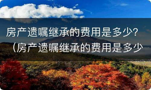 房产遗嘱继承的费用是多少？（房产遗嘱继承的费用是多少钱）