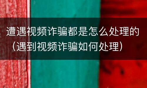 遭遇视频诈骗都是怎么处理的（遇到视频诈骗如何处理）
