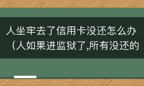 人坐牢去了信用卡没还怎么办（人如果进监狱了,所有没还的信用卡怎么办）