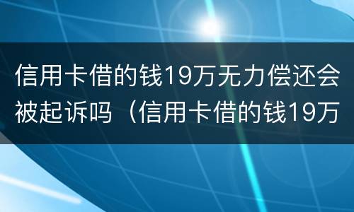 信用卡借的钱19万无力偿还会被起诉吗（信用卡借的钱19万无力偿还会被起诉吗）
