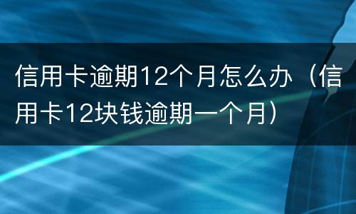 信用卡逾期12个月怎么办（信用卡12块钱逾期一个月）