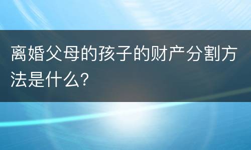 离婚父母的孩子的财产分割方法是什么？
