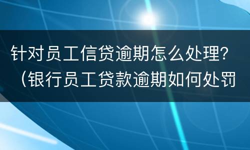针对员工信贷逾期怎么处理？（银行员工贷款逾期如何处罚）
